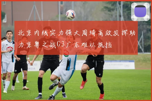北京内线实力强大周琦高效发挥助力京粤之战G3广东难以抵挡