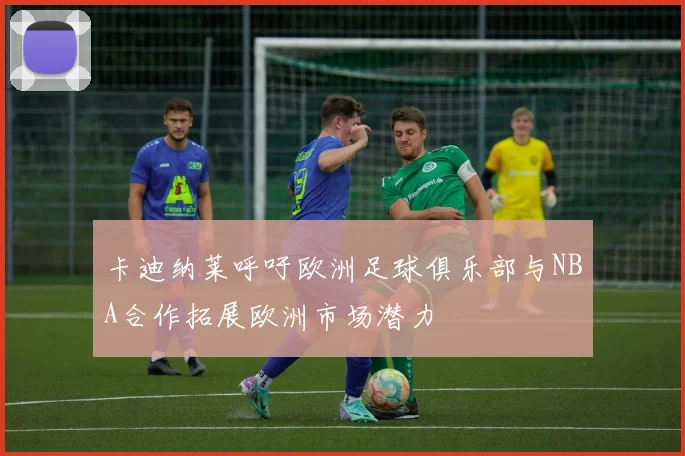卡迪纳莱呼吁欧洲足球俱乐部与NBA合作拓展欧洲市场潜力