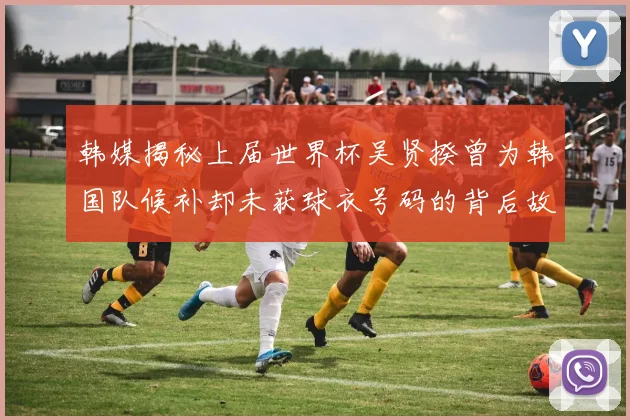 韩媒揭秘上届世界杯吴贤揆曾为韩国队候补却未获球衣号码的背后故事