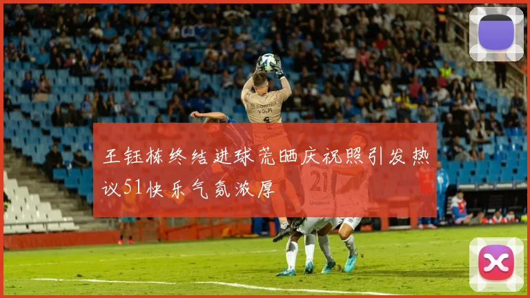 王钰栋终结进球荒晒庆祝照引发热议51快乐气氛浓厚