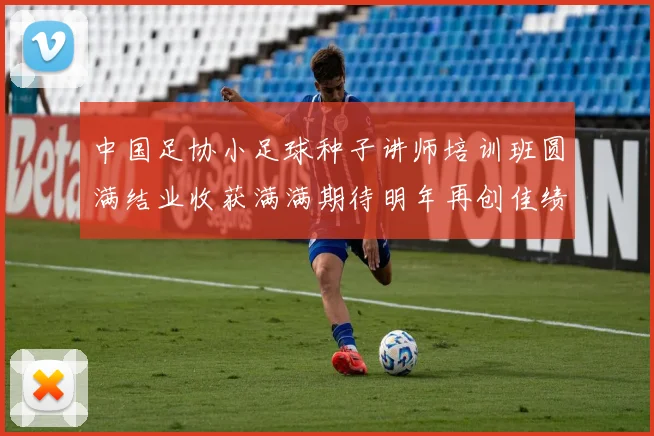 中国足协小足球种子讲师培训班圆满结业收获满满期待明年再创佳绩