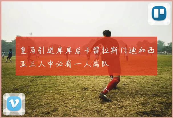 皇马引进库库后卡雷拉斯门迪加西亚三人中必有一人离队