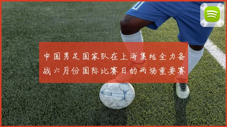 中国男足国家队在上海集结全力备战六月份国际比赛日的两场重要赛事