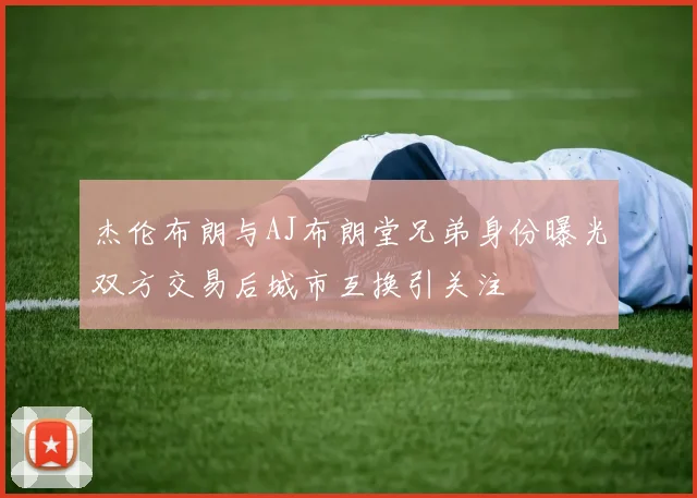 杰伦布朗与AJ布朗堂兄弟身份曝光双方交易后城市互换引关注