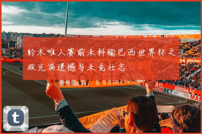 铃木唯人赛前未料输巴西世界杯之旅充满遗憾与未竟壮志