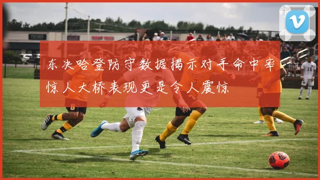 东决哈登防守数据揭示对手命中率惊人大桥表现更是令人震惊