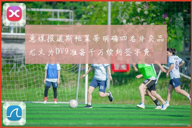 意媒报道斯帕莱蒂明确四名非卖品尤文为DV9准备千万续约签字费