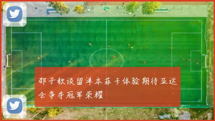 邵子钦谈留洋本菲卡体验期待亚运会争夺冠军荣耀