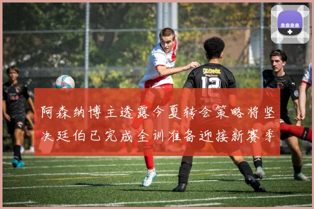 阿森纳博主透露今夏转会策略将坚决廷伯已完成全训准备迎接新赛季