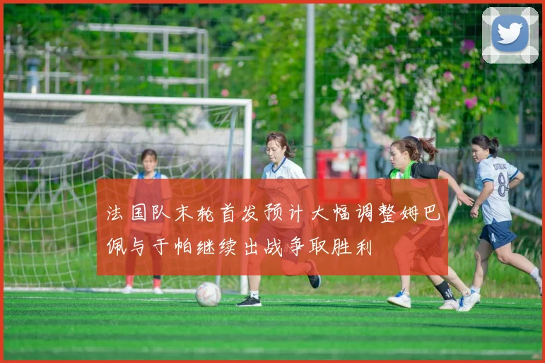法国队末轮首发预计大幅调整姆巴佩与于帕继续出战争取胜利